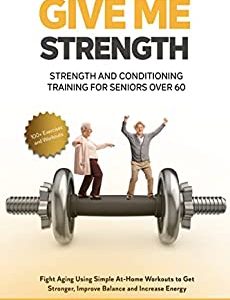 Give Me Strength - Strength and Conditioning Training for Seniors Over 60: Fight Aging Using Simple At-Home Workouts to Get Stronger, Improve Balance and Increase Energy. 100+ Exercises and Workouts