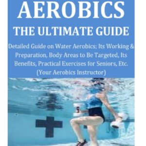 Water Aerobics the Ultimate Guide: Detailed Guide on Water Aerobics; Its Working & Preparation,Body Areas to Be Targeted, Its Benefits,Practical Exercises for Seniors, Etc. (Your Aerobics Instructor)