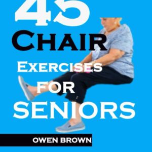 45 Chair Exercises For Seniors: Best Chair Exercises for Improved Mobility, Joint Health, Balance, Pain Relief, and Injury Prevention