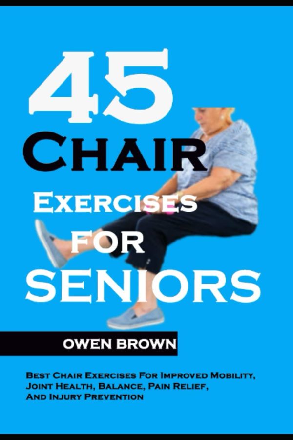 45 Chair Exercises For Seniors: Best Chair Exercises for Improved Mobility, Joint Health, Balance, Pain Relief, and Injury Prevention
