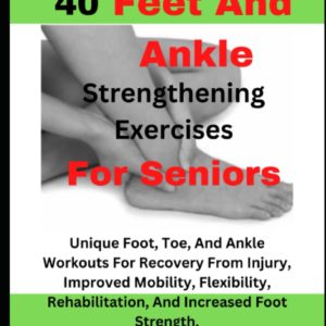 40 Feet And Ankle Strengthening Exercises For Seniors: Unique Foot, Toe, And Ankle Workouts For Recovery From Injury, Improved Mobility, Flexibility, Rehabilitation, And Increased Foot Strength.