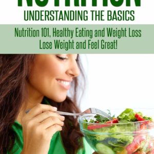 Nutrition: Understanding The Basics: Nutrition 101, Healthy Eating and Weight Loss - Lose Weight and Feel Great!